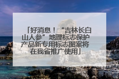 好消息！“吉林长白山人参”地理标志保护产品新专用标志图案将在我省推广使用