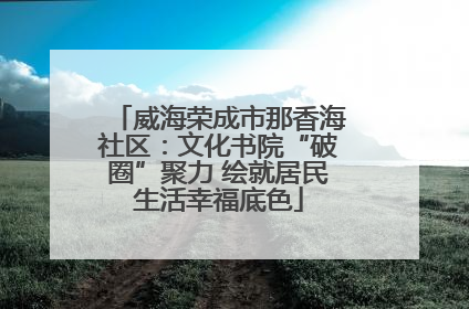 威海荣成市那香海社区：文化书院“破圈”聚力 绘就居民生活幸福底色