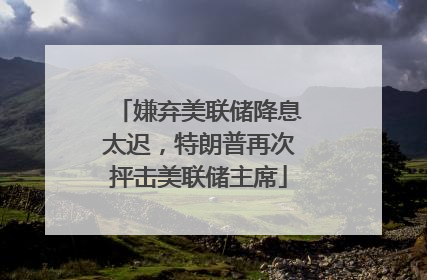 嫌弃美联储降息太迟，特朗普再次抨击美联储主席