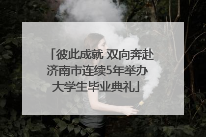 彼此成就 双向奔赴 济南市连续5年举办大学生毕业典礼