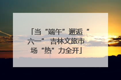 当“端午”邂逅“六一” 吉林文旅市场“热”力全开