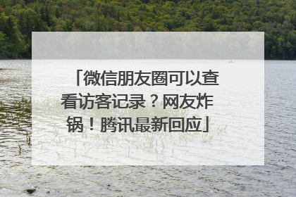 微信朋友圈可以查看访客记录？网友炸锅！腾讯最新回应