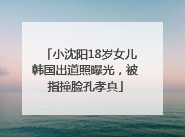 小沈阳18岁女儿韩国出道照曝光，被指撞脸孔孝真