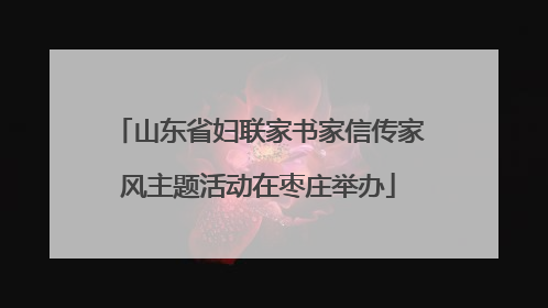 山东省妇联家书家信传家风主题活动在枣庄举办