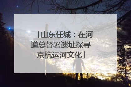 山东任城：在河道总督署遗址探寻京杭运河文化