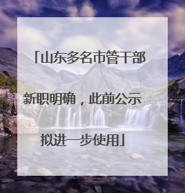 山东多名市管干部新职明确，此前公示拟进一步使用