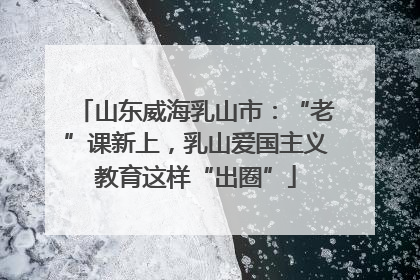 山东威海乳山市：“老”课新上，乳山爱国主义教育这样“出圈”