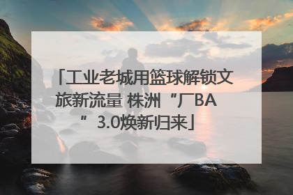 工业老城用篮球解锁文旅新流量 株洲“厂BA”3.0焕新归来