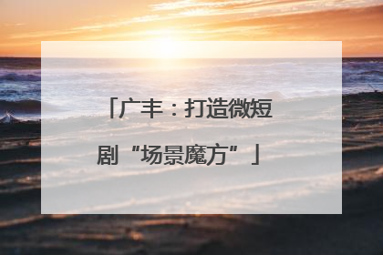 广丰：打造微短剧“场景魔方”