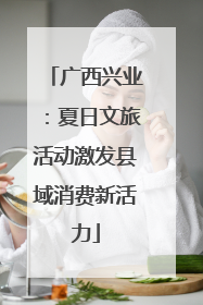 广西兴业：夏日文旅活动激发县域消费新活力