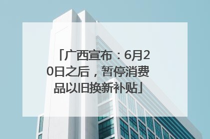 广西宣布：6月20日之后，暂停消费品以旧换新补贴