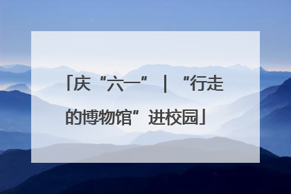 庆“六一”｜“行走的博物馆”进校园