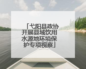 弋阳县政协开展县域饮用水源地环境保护专项视察