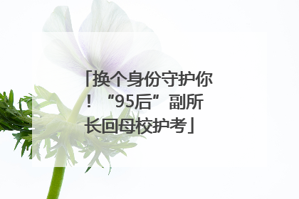 换个身份守护你！“95后”副所长回母校护考