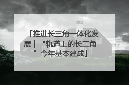 推进长三角一体化发展｜“轨道上的长三角”今年基本建成