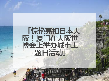 惊艳亮相日本大阪！厦门在大阪世博会上举办城市主题日活动