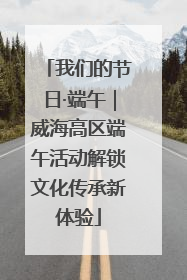 我们的节日·端午｜威海高区端午活动解锁文化传承新体验