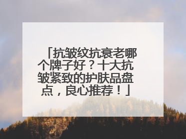 抗皱纹抗衰老哪个牌子好？十大抗皱紧致的护肤品盘点，良心推荐！