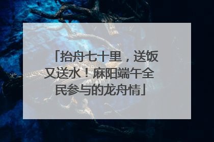 抬舟七十里，送饭又送水！麻阳端午全民参与的龙舟情