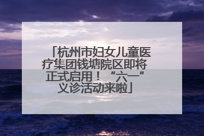 杭州市妇女儿童医疗集团钱塘院区即将正式启用！“六一”义诊活动来啦