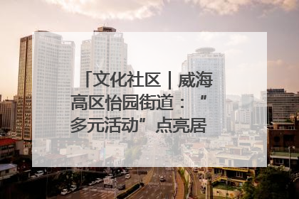 文化社区｜威海高区怡园街道：“多元活动”点亮居民“多彩生活”