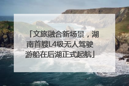 文旅融合新场景，湖南首艘L4级无人驾驶游船在后湖正式起航