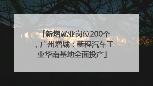 新增就业岗位200个，广州增城：新程汽车工业华南基地全面投产
