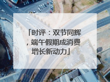 时评：双节同辉，端午假期成消费增长新动力