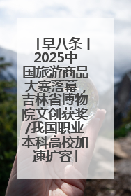 早八条丨2025中国旅游商品大赛落幕，吉林省博物院文创获奖/我国职业本科高校加速扩容