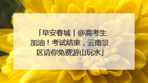 早安春城丨@高考生 加油！考试结束，云南景区请你免费游山玩水