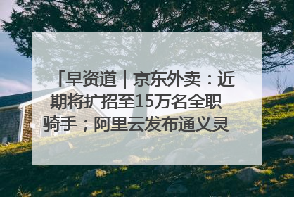 早资道｜京东外卖：近期将扩招至15万名全职骑手；阿里云发布通义灵码AI IDE