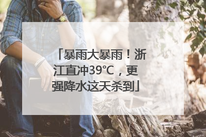 暴雨大暴雨！浙江直冲39℃，更强降水这天杀到