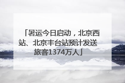 暑运今日启动，北京西站、北京丰台站预计发送旅客1374万人