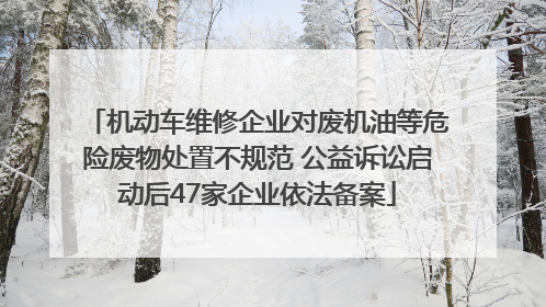 机动车维修企业对废机油等危险废物处置不规范 公益诉讼启动后47家企业依法备案