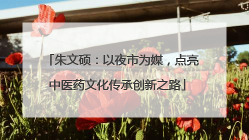 朱文硕：以夜市为媒，点亮中医药文化传承创新之路