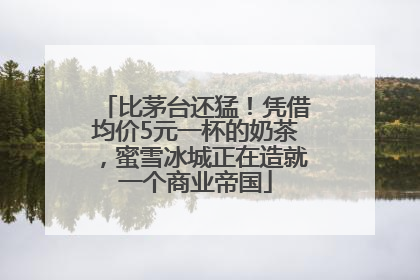 比茅台还猛！凭借均价5元一杯的奶茶，蜜雪冰城正在造就一个商业帝国