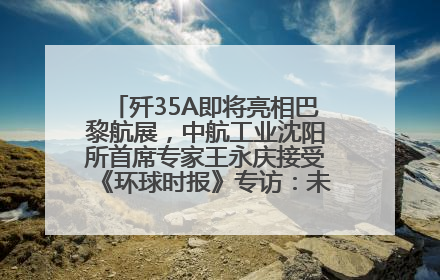 歼35A即将亮相巴黎航展，中航工业沈阳所首席专家王永庆接受《环球时报》专访：未来数量可以有很多
