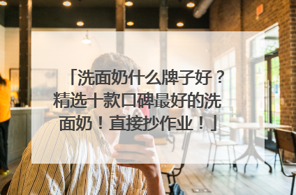 洗面奶什么牌子好？精选十款口碑最好的洗面奶！直接抄作业！