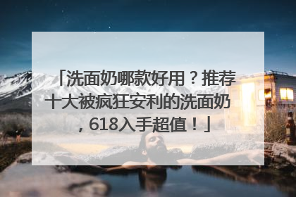 洗面奶哪款好用？推荐十大被疯狂安利的洗面奶，618入手超值！