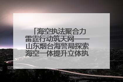 海空执法聚合力 雷霆行动筑天网——山东烟台海警局探索海空一体提升立体执法效能纪实