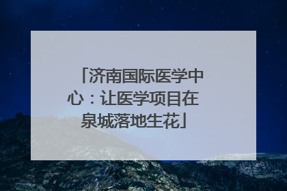 济南国际医学中心：让医学项目在泉城落地生花