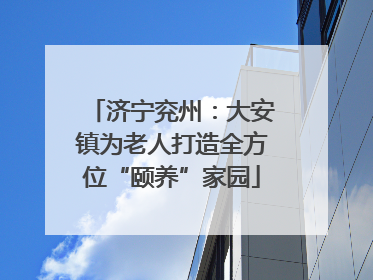 济宁兖州：大安镇为老人打造全方位“颐养”家园