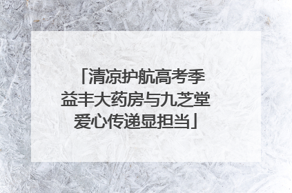 清凉护航高考季 益丰大药房与九芝堂爱心传递显担当