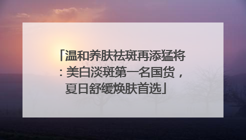 温和养肤祛斑再添猛将：美白淡斑第一名国货，夏日舒缓焕肤首选