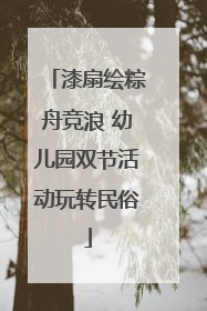 漆扇绘粽舟竞浪 幼儿园双节活动玩转民俗