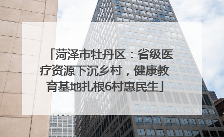菏泽市牡丹区：省级医疗资源下沉乡村，健康教育基地扎根6村惠民生