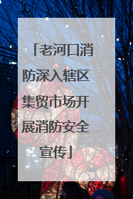 老河口消防深入辖区集贸市场开展消防安全宣传