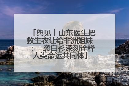 舆见丨山东医生把救生衣让给非洲姐妹：一袭白衫深刻诠释人类命运共同体