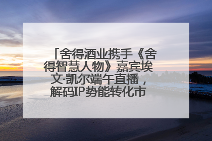 舍得酒业携手《舍得智慧人物》嘉宾埃文·凯尔端午直播，解码IP势能转化市场销量的有效路径