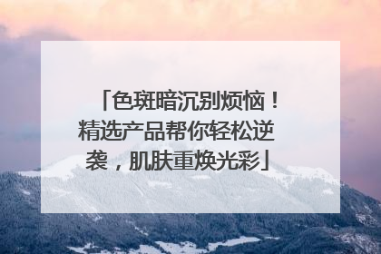 色斑暗沉别烦恼！精选产品帮你轻松逆袭，肌肤重焕光彩